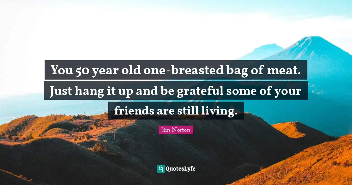 You 50 year old one-breasted bag of meat. Just hang it up and be grateful some of your friends are still living.