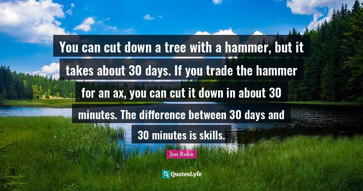 You can cut down a tree with a hammer, but it takes about 30 days. If you trade the hammer for an ax, you can cut it down in about 30 minutes. The difference between 30 days and 30 minutes is skills.