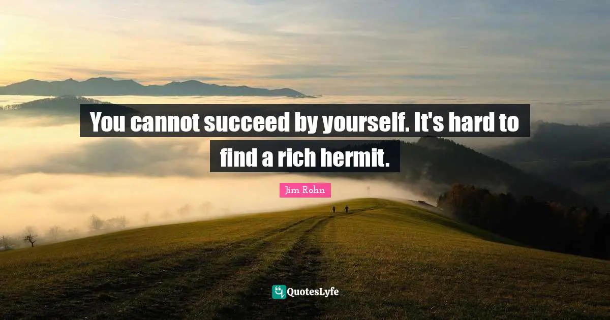 You cannot succeed by yourself. It's hard to find a rich hermit.