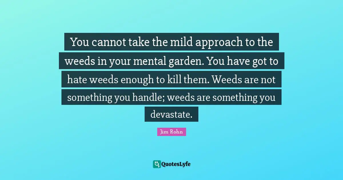 You cannot take the mild approach to the weeds in your mental garden. You have got to hate weeds enough to kill them. Weeds are not something you handle; weeds are something you devastate.