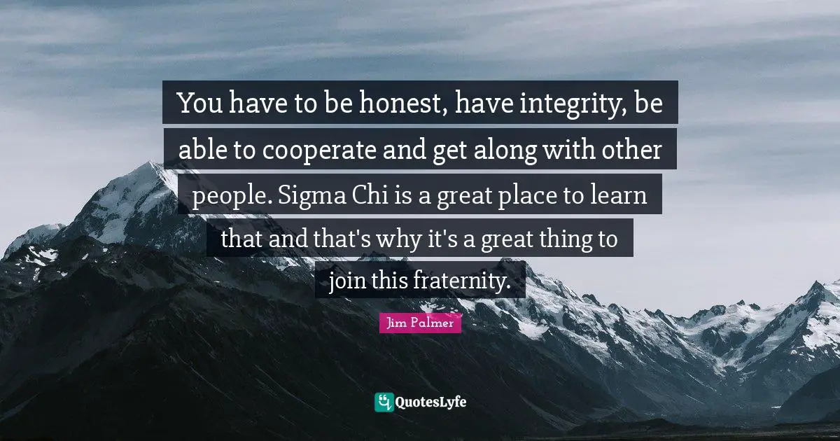 You have to be honest, have integrity, be able to cooperate and get along with other people. Sigma Chi is a great place to learn that and that's why it's a great thing to join this fraternity.