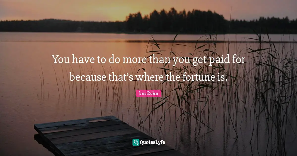 You have to do more than you get paid for because that’s where the fortune is.