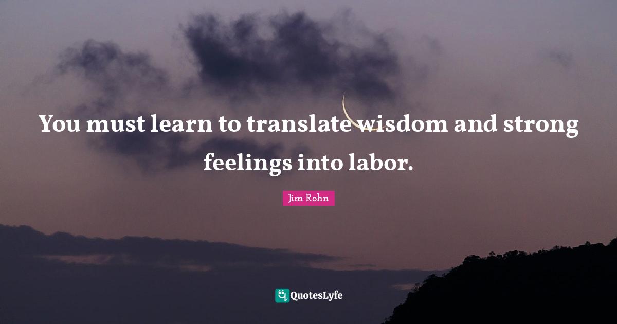 You must learn to translate wisdom and strong feelings into labor.