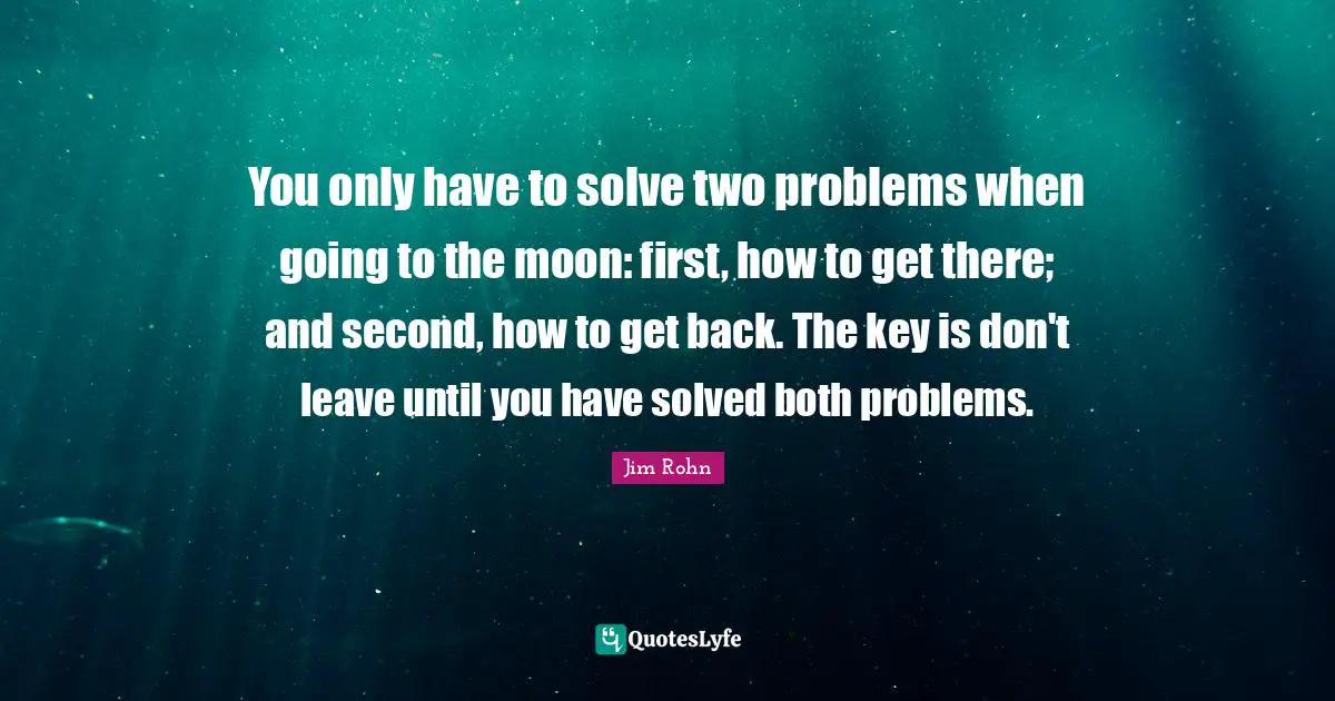 You only have to solve two problems when going to the moon: first, how to get there; and second, how to get back. The key is don't leave until you have solved both problems.
