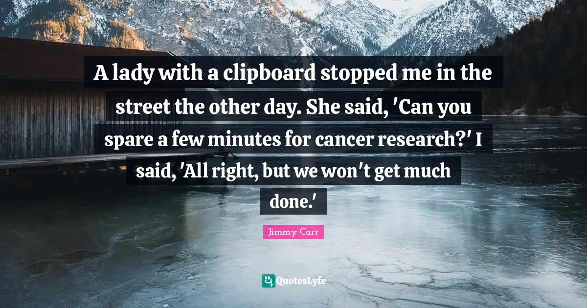 A lady with a clipboard stopped me in the street the other day. She said, 'Can you spare a few minutes for cancer research?' I said, 'All right, but we won't get much done.'