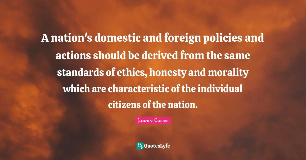 A nation's domestic and foreign policies and actions should be derived from the same standards of ethics, honesty and morality which are characteristic of the individual citizens of the nation.