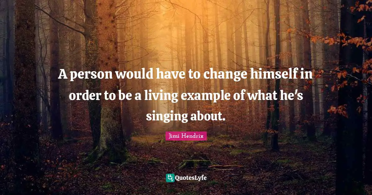 A person would have to change himself in order to be a living example of what he's singing about.