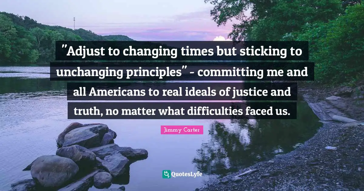 Unchanging Quotes: ""Adjust to changing times but sticking to unchanging principles" - committing me and all Americans to real ideals of justice and truth, no matter what difficulties faced us."
