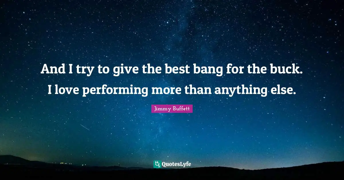 And I try to give the best bang for the buck. I love performing more than anything else.