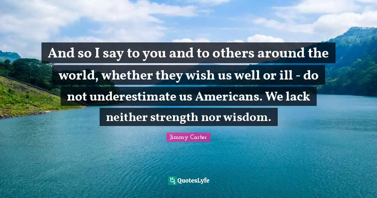 And so I say to you and to others around the world, whether they wish us well or ill - do not underestimate us Americans. We lack neither strength nor wisdom.