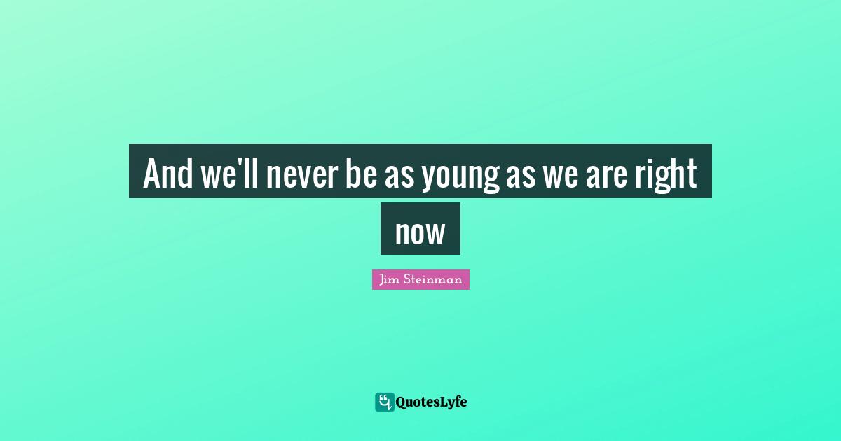 And we'll never be as young as we are right now