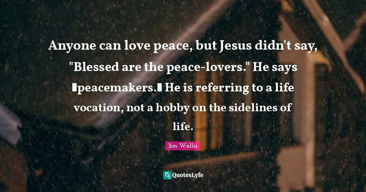 Anyone can love peace, but Jesus didn't say, "Blessed are the peace-lovers." He says �peacemakers.� He is referring to a life vocation, not a hobby on the sidelines of life.