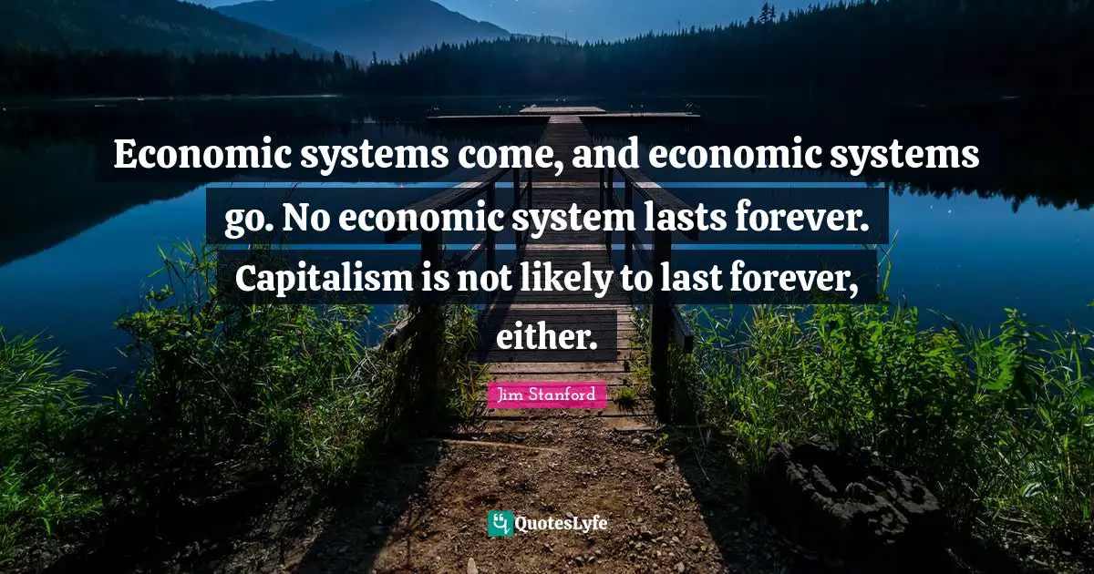 Economic systems come, and economic systems go. No economic system lasts forever. Capitalism is not likely to last forever, either.