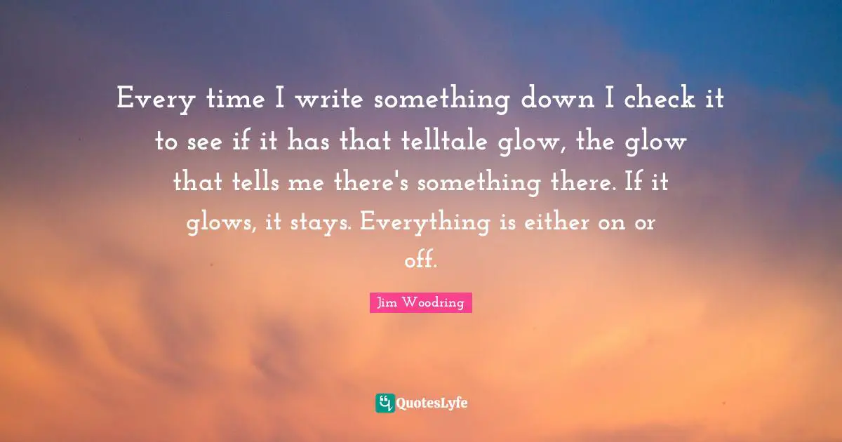 Every time I write something down I check it to see if it has that telltale glow, the glow that tells me there's something there. If it glows, it stays. Everything is either on or off.