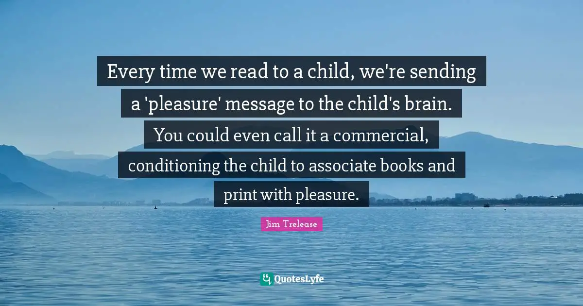 Every time we read to a child, we're sending a 'pleasure' message to the child's brain. You could even call it a commercial, conditioning the child to associate books and print with pleasure.