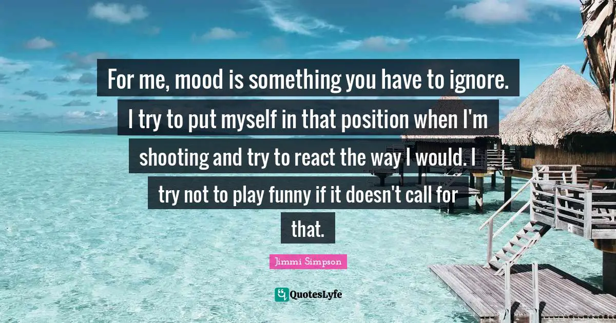 For me, mood is something you have to ignore. I try to put myself in that position when I'm shooting and try to react the way I would. I try not to play funny if it doesn't call for that.