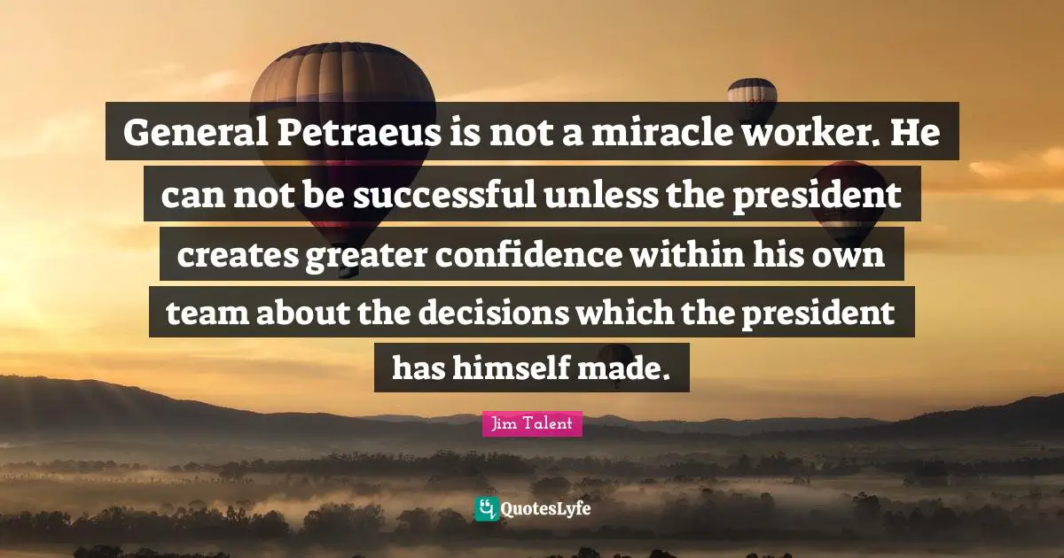 General Petraeus is not a miracle worker. He can not be successful unless the president creates greater confidence within his own team about the decisions which the president has himself made.
