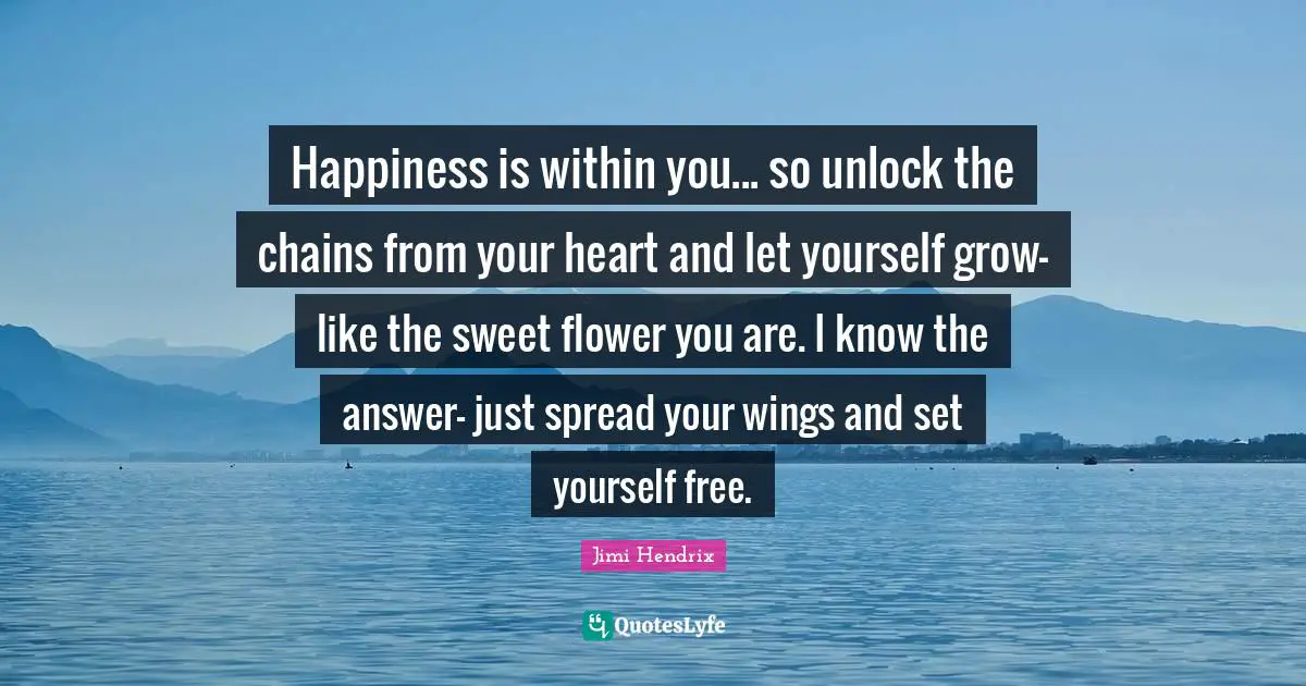 Happiness is within you... so unlock the chains from your heart and let yourself grow- like the sweet flower you are. I know the answer- just spread your wings and set yourself free.