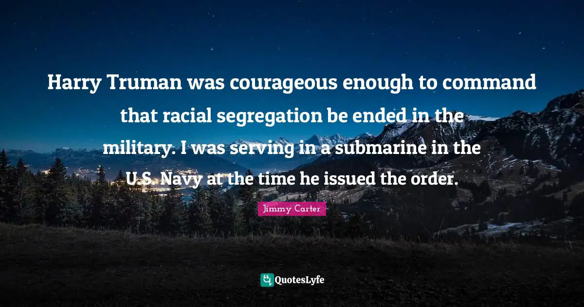 Harry Truman was courageous enough to command that racial segregation be ended in the military. I was serving in a submarine in the U.S. Navy at the time he issued the order.