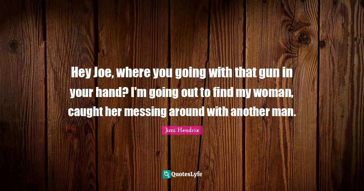 Another Man Quotes: "Hey Joe, where you going with that gun in your hand? I'm going out to find my woman, caught her messing around with another man."