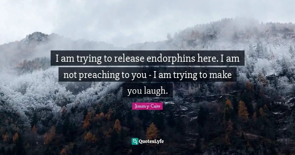 I am trying to release endorphins here. I am not preaching to you - I am trying to make you laugh.