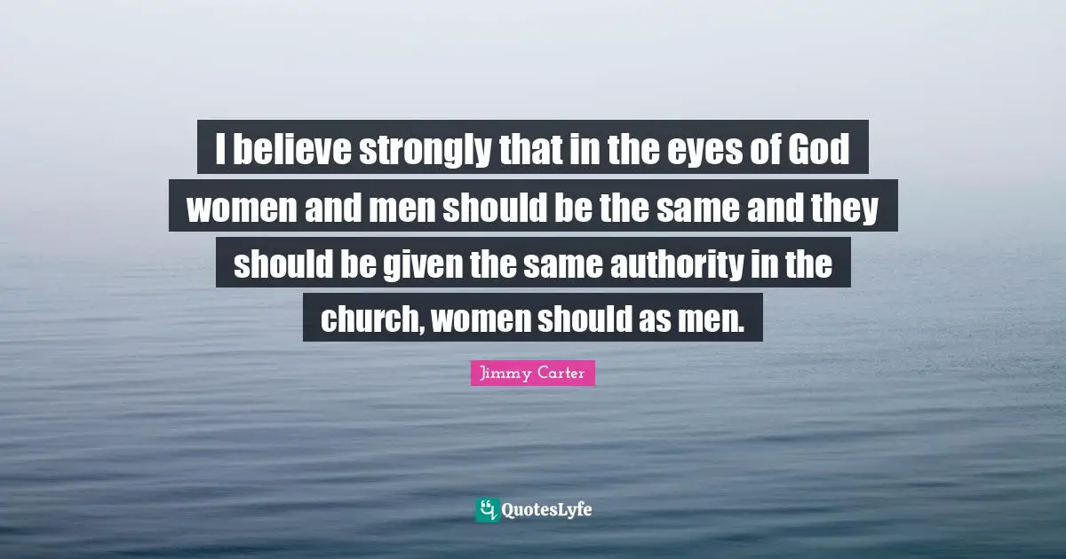 I believe strongly that in the eyes of God women and men should be the same and they should be given the same authority in the church, women should as men.