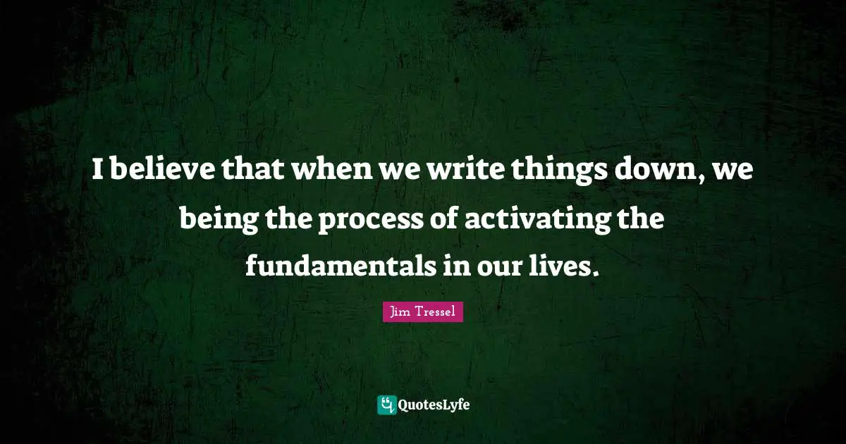 Jim Tressel Quotes: "I believe that when we write things down, we being the process of activating the fundamentals in our lives."