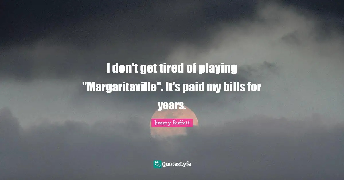 I don't get tired of playing "Margaritaville". It's paid my bills for years.