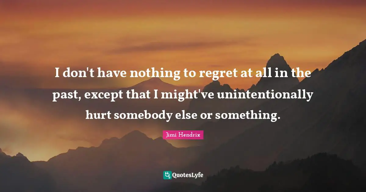 I don't have nothing to regret at all in the past, except that I might've unintentionally hurt somebody else or something.