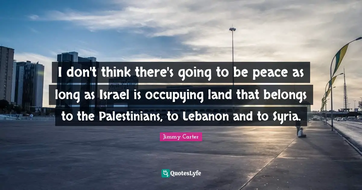 I don't think there's going to be peace as long as Israel is occupying land that belongs to the Palestinians, to Lebanon and to Syria.