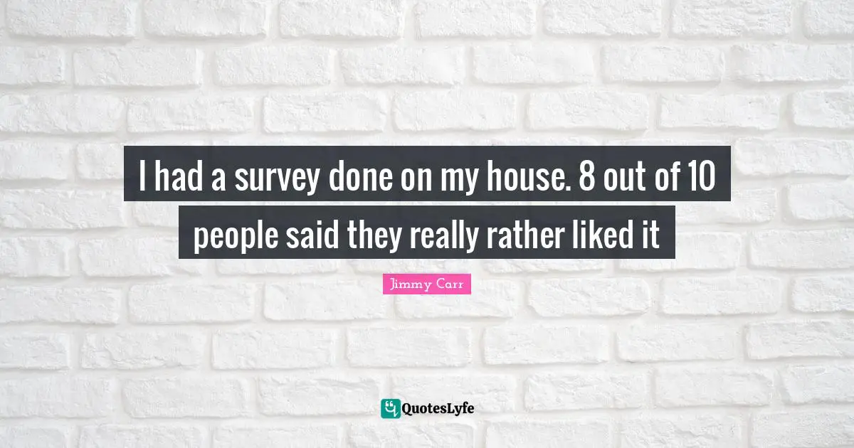 I had a survey done on my house. 8 out of 10 people said they really rather liked it