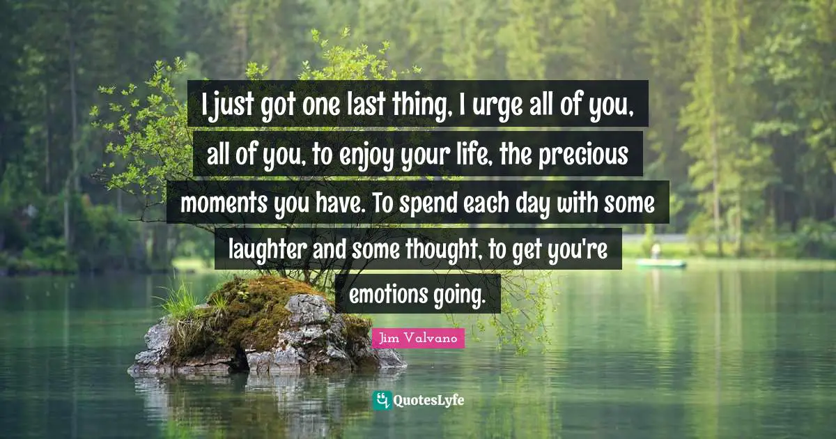 What S Precious Quotes: "I just got one last thing, I urge all of you, all of you, to enjoy your life, the precious moments you have. To spend each day with some laughter and some thought, to get you're emotions going."