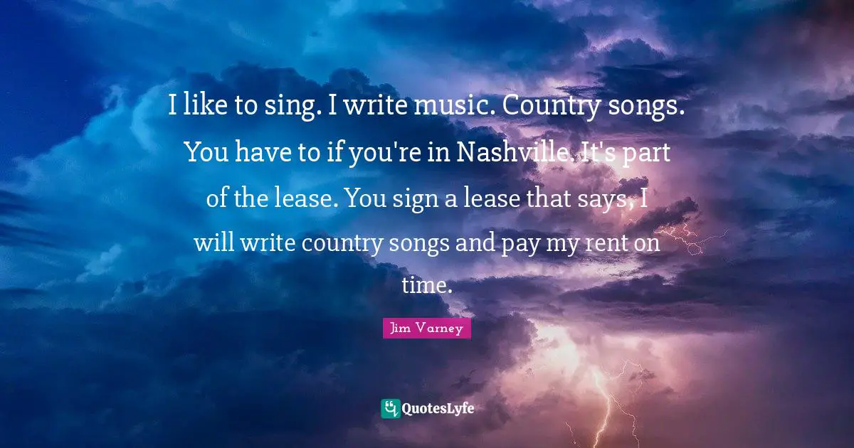 I like to sing. I write music. Country songs. You have to if you're in Nashville. It's part of the lease. You sign a lease that says, I will write country songs and pay my rent on time.