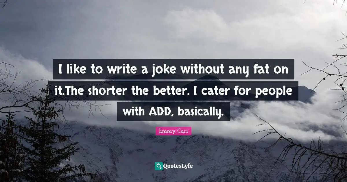 I like to write a joke without any fat on it.The shorter the better. I cater for people with ADD, basically.