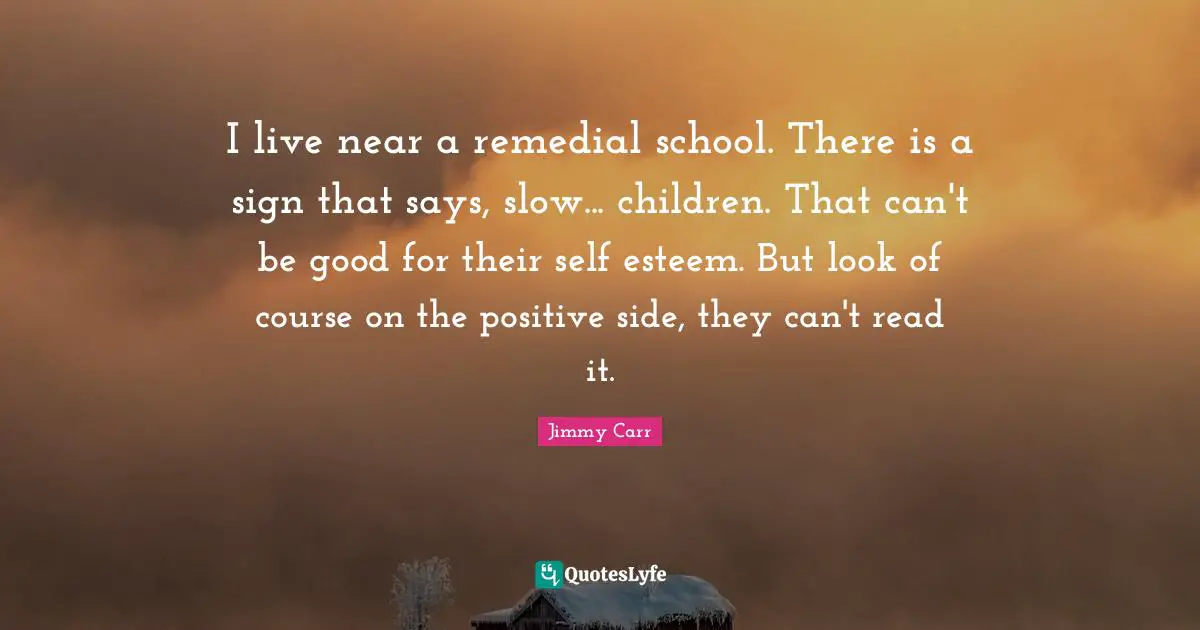 I live near a remedial school. There is a sign that says, slow... children. That can't be good for their self esteem. But look of course on the positive side, they can't read it.