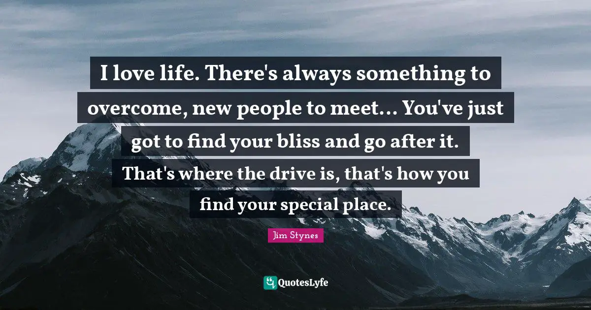 I love life. There's always something to overcome, new people to meet... You've just got to find your bliss and go after it. That's where the drive is, that's how you find your special place.