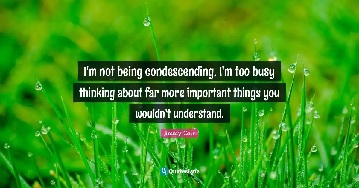 I'm not being condescending, I'm too busy thinking about far more important things you wouldn't understand.