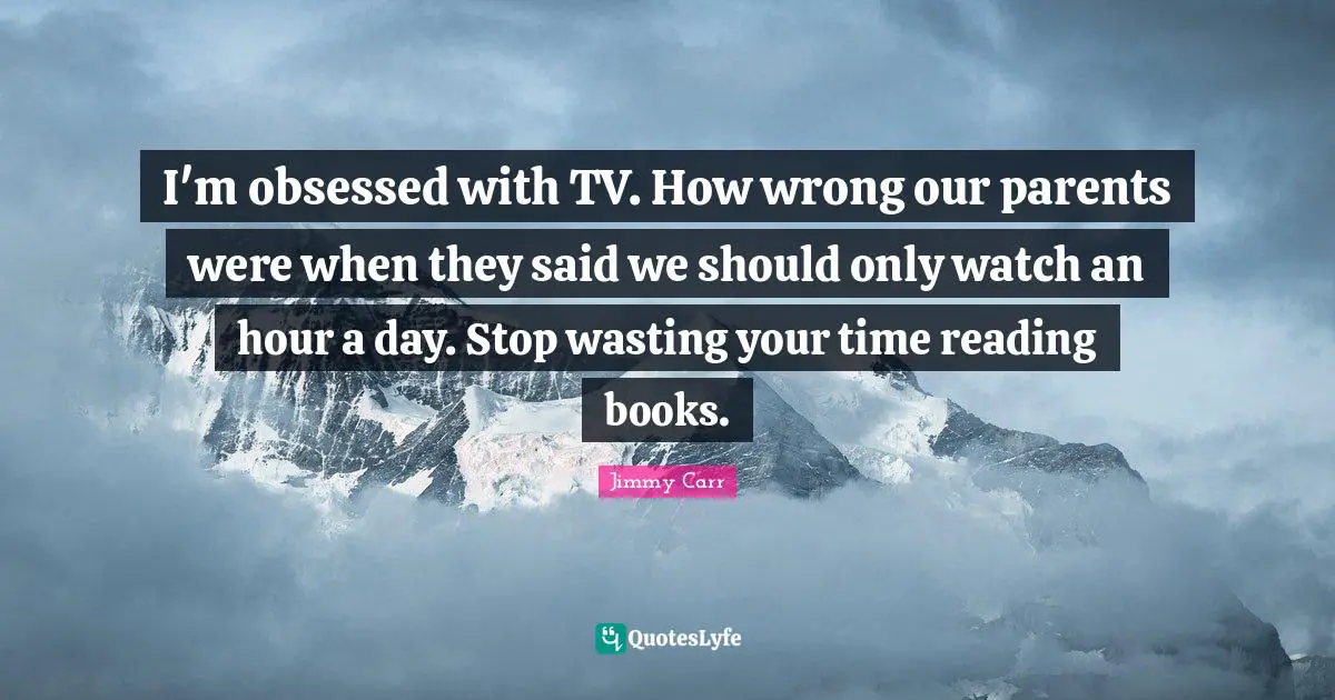 I'm obsessed with TV. How wrong our parents were when they said we should only watch an hour a day. Stop wasting your time reading books.