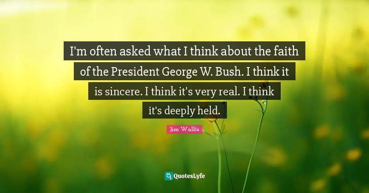 I'm often asked what I think about the faith of the President George W. Bush. I think it is sincere. I think it's very real. I think it's deeply held.