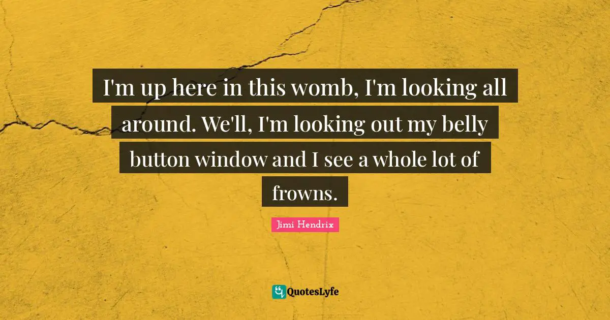 I'm up here in this womb, I'm looking all around. We'll, I'm looking out my belly button window and I see a whole lot of frowns.