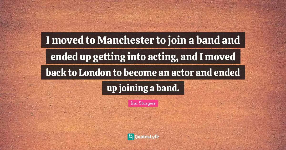 I moved to Manchester to join a band and ended up getting into acting, and I moved back to London to become an actor and ended up joining a band.
