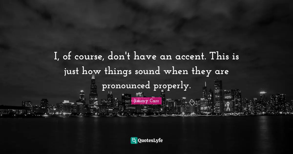 I, of course, don't have an accent. This is just how things sound when they are pronounced properly.