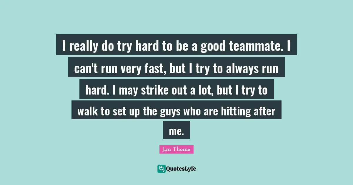 I really do try hard to be a good teammate. I can't run very fast, but I try to always run hard. I may strike out a lot, but I try to walk to set up the guys who are hitting after me.