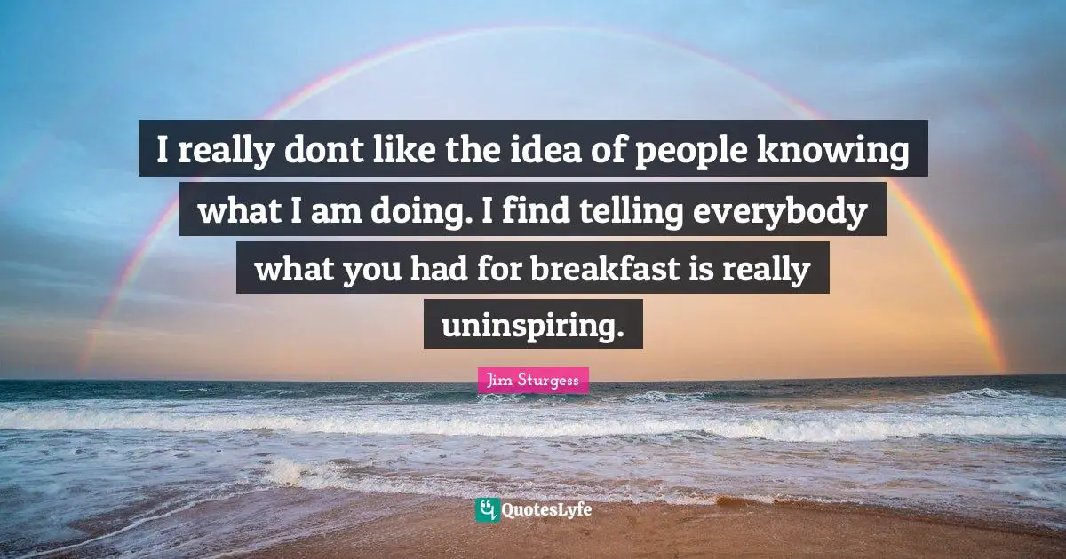 I really dont like the idea of people knowing what I am doing. I find telling everybody what you had for breakfast is really uninspiring.