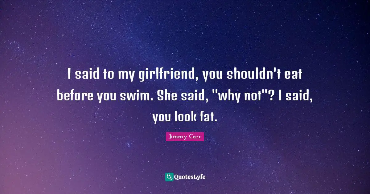 I said to my girlfriend, you shouldn't eat before you swim. She said, "why not"? I said, you look fat.