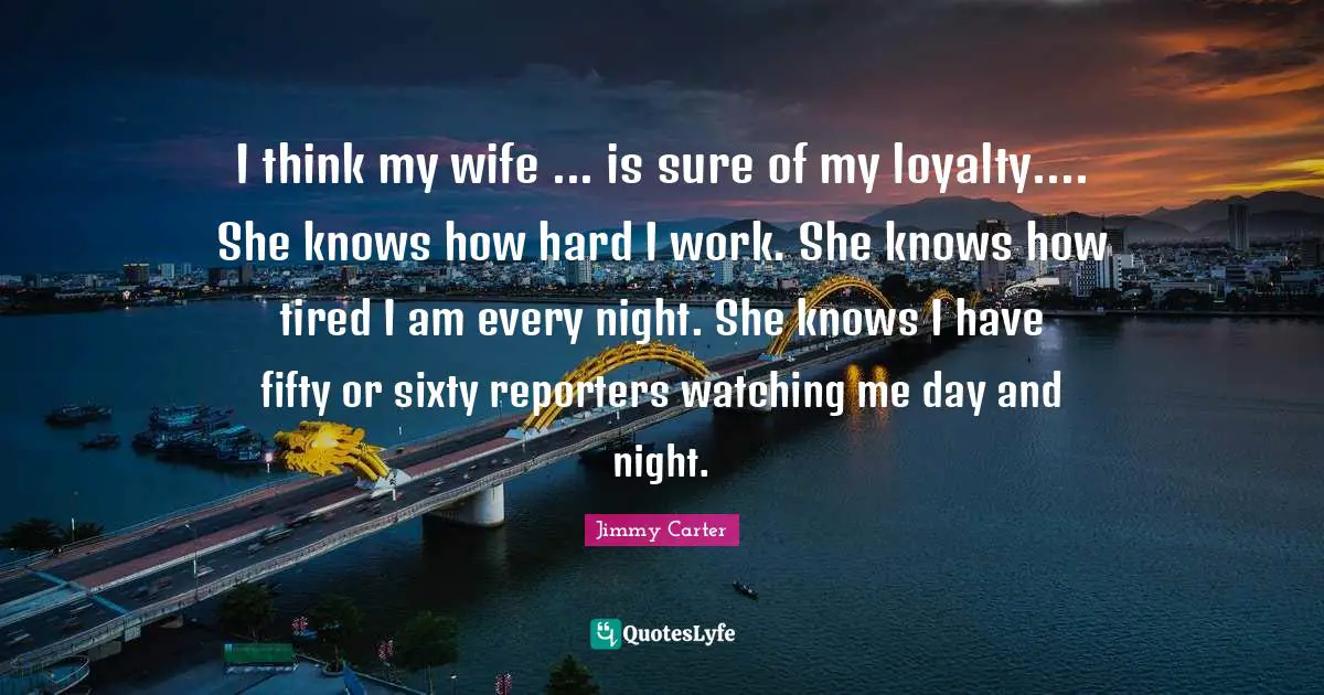I think my wife ... is sure of my loyalty.... She knows how hard I work. She knows how tired I am every night. She knows I have fifty or sixty reporters watching me day and night.