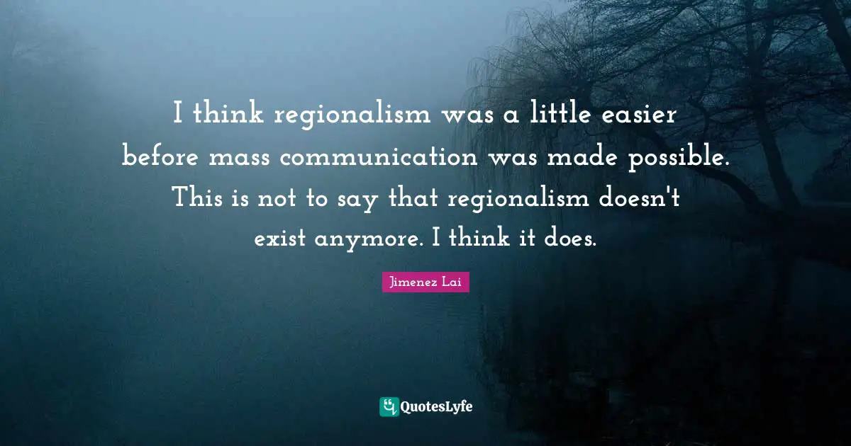 I think regionalism was a little easier before mass communication was made possible. This is not to say that regionalism doesn't exist anymore. I think it does.