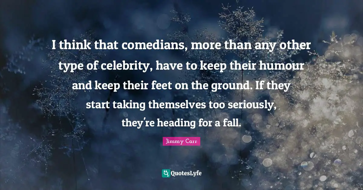 I think that comedians, more than any other type of celebrity, have to keep their humour and keep their feet on the ground. If they start taking themselves too seriously, they're heading for a fall.