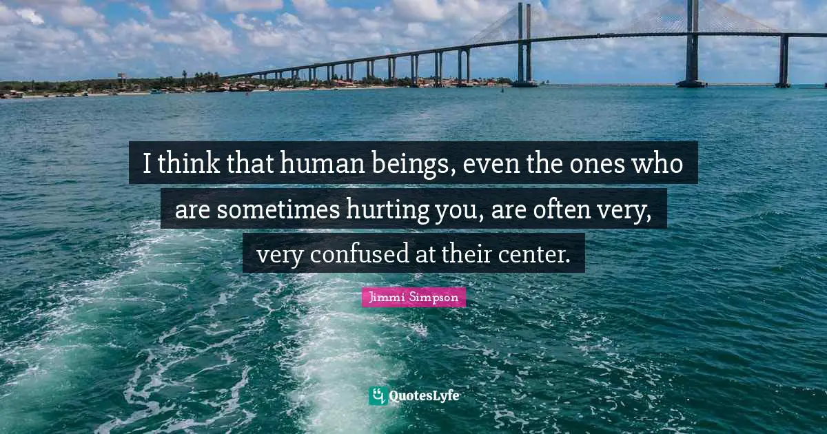 I think that human beings, even the ones who are sometimes hurting you, are often very, very confused at their center.