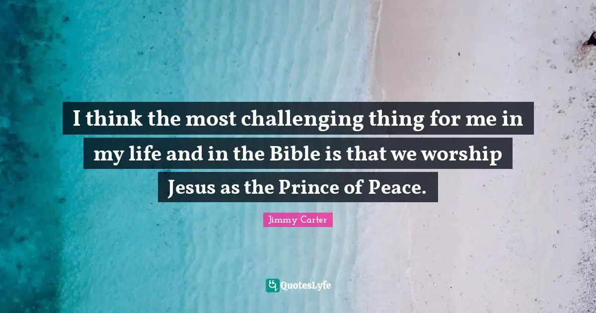 I think the most challenging thing for me in my life and in the Bible is that we worship Jesus as the Prince of Peace.